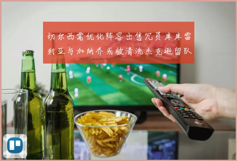 切尔西需优化阵容出售冗员库库雷利亚与加纳乔或被清洗杰克逊留队