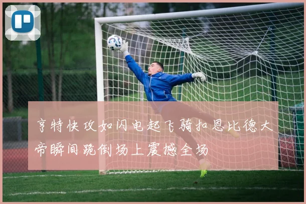 亨特快攻如闪电起飞骑扣恩比德大帝瞬间跪倒场上震撼全场