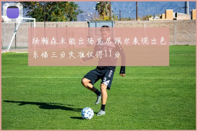杨瀚森未能出场克尼佩尔表现出色乐福三分失准仅得11分