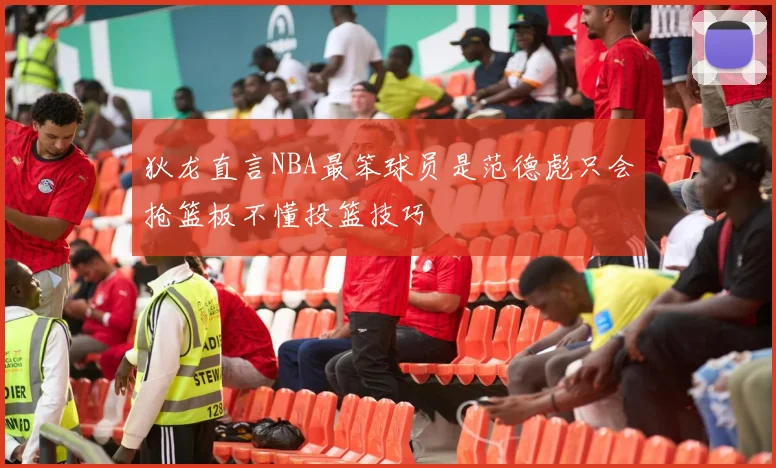 狄龙直言NBA最笨球员是范德彪只会抢篮板不懂投篮技巧