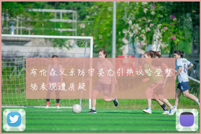 布伦森父亲防守姿态引热议哈登整场表现遭质疑