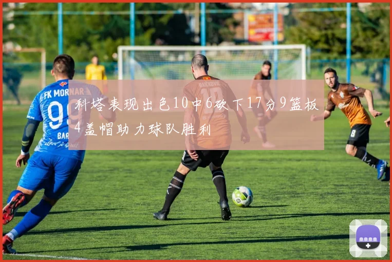 科塔表现出色10中6砍下17分9篮板4盖帽助力球队胜利