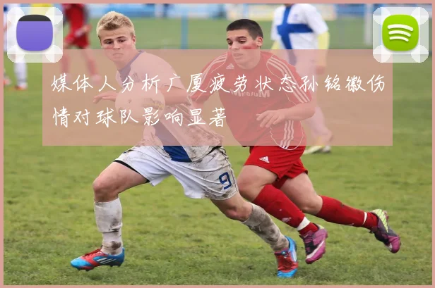 媒体人分析广厦疲劳状态孙铭徽伤情对球队影响显著