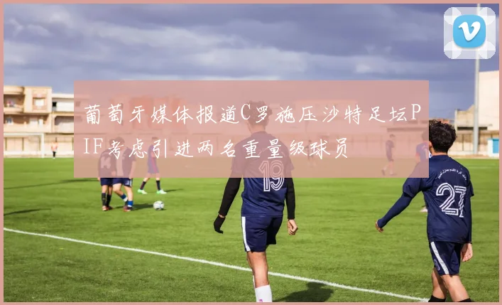 葡萄牙媒体报道C罗施压沙特足坛PIF考虑引进两名重量级球员