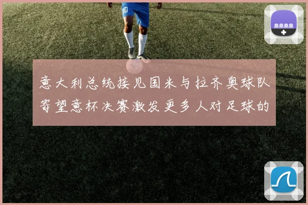 意大利总统接见国米与拉齐奥球队寄望意杯决赛激发更多人对足球的热爱