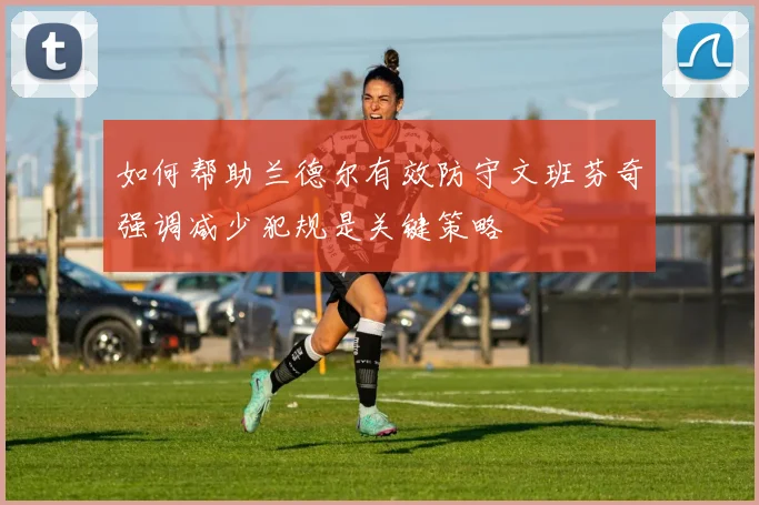 如何帮助兰德尔有效防守文班芬奇强调减少犯规是关键策略